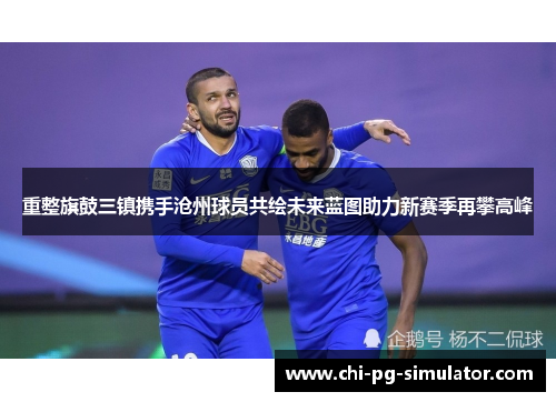 重整旗鼓三镇携手沧州球员共绘未来蓝图助力新赛季再攀高峰