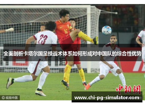 全面剖析卡塔尔国足技战术体系如何形成对中国队的综合性优势 全面剖析卡塔尔国足技战术体系如何形成对中国队的综合性优势