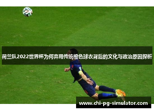 荷兰队2022世界杯为何弃用传统橙色球衣背后的文化与政治原因探析