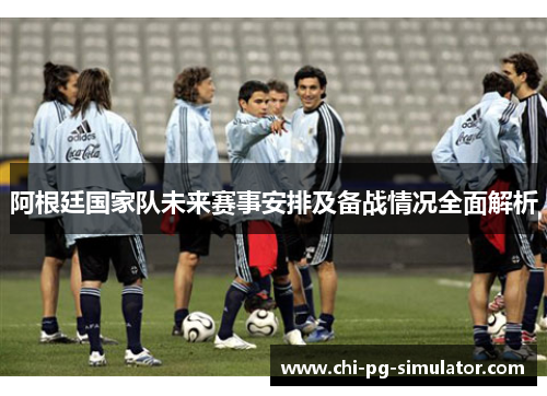 阿根廷国家队未来赛事安排及备战情况全面解析 阿根廷国家队未来赛事安排及备战情况全面解析