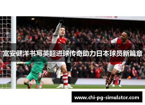 富安健洋书写英超进球传奇助力日本球员新篇章 富安健洋书写英超进球传奇助力日本球员新篇章