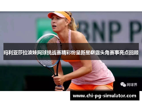 玛利亚莎拉波娃网球挑战赛精彩纷呈新星崭露头角赛事亮点回顾