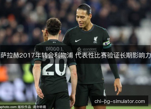 萨拉赫2017年转会利物浦 代表性比赛验证长期影响力 萨拉赫2017年转会利物浦 代表性比赛验证长期影响力